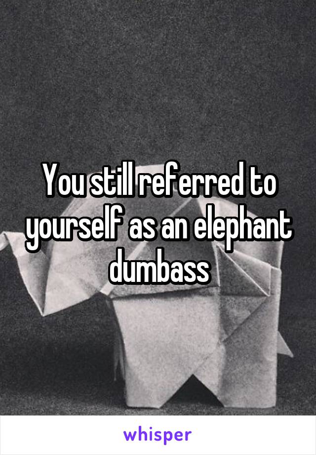 You still referred to yourself as an elephant dumbass