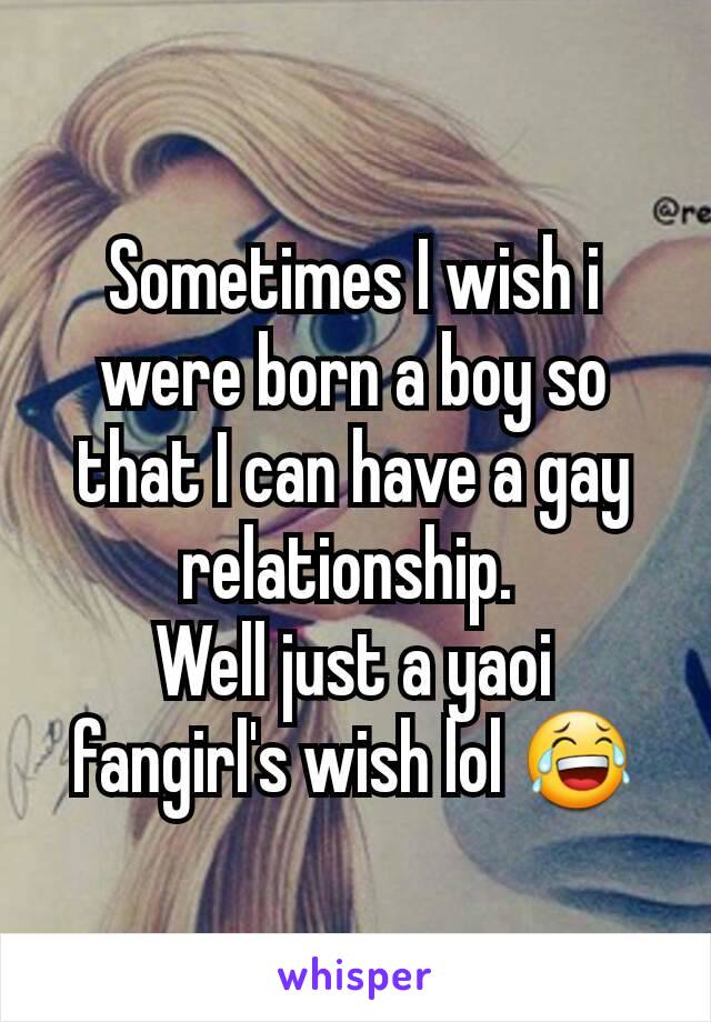 Sometimes I wish i were born a boy so that I can have a gay relationship. 
Well just a yaoi fangirl's wish lol 😂