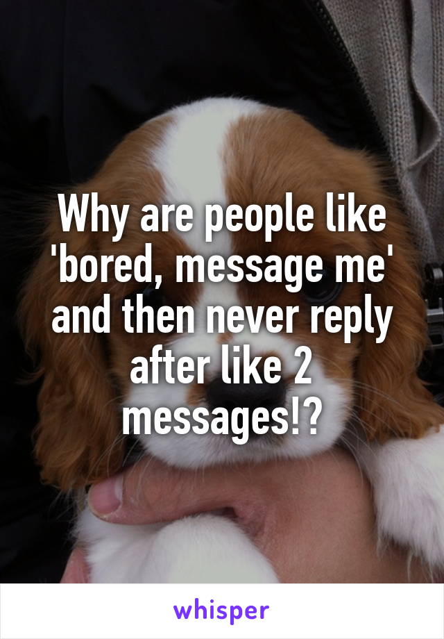 Why are people like 'bored, message me' and then never reply after like 2 messages!?