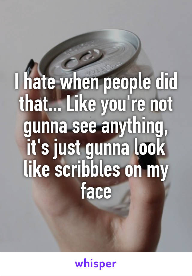 I hate when people did that... Like you're not gunna see anything, it's just gunna look like scribbles on my face