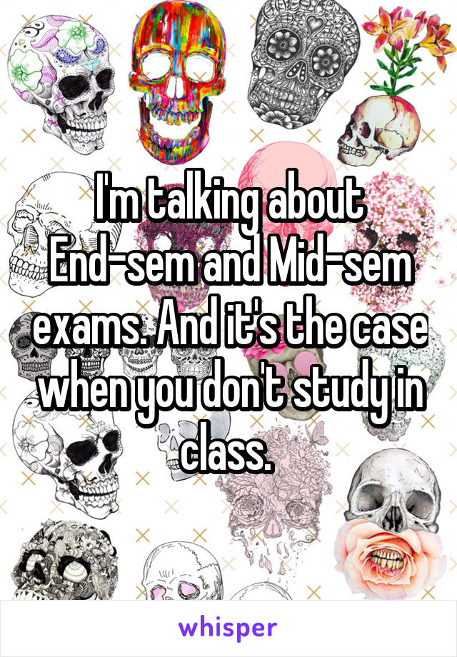 I'm talking about End-sem and Mid-sem exams. And it's the case when you don't study in class. 