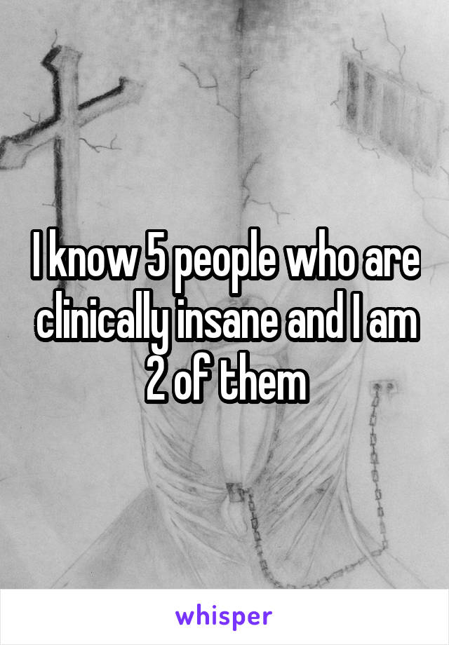 I know 5 people who are clinically insane and I am 2 of them