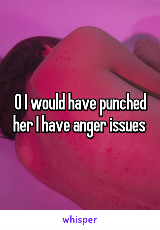 O I would have punched her I have anger issues 