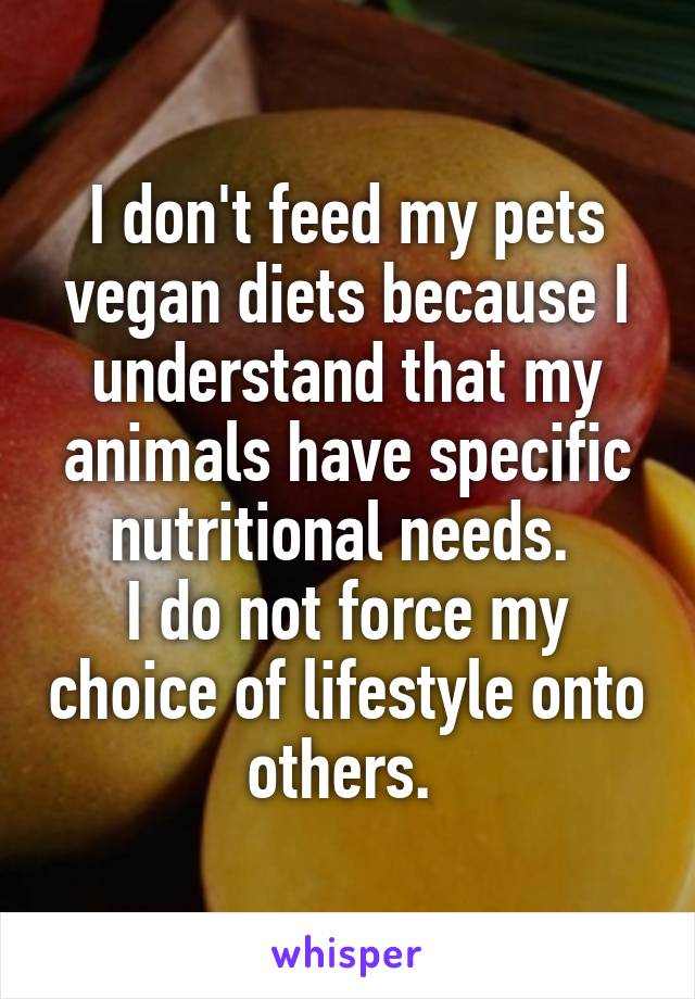 I don't feed my pets vegan diets because I understand that my animals have specific nutritional needs. 
I do not force my choice of lifestyle onto others. 