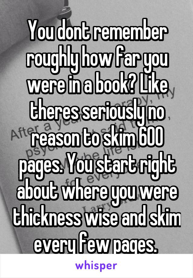 You dont remember roughly how far you were in a book? Like theres seriously no reason to skim 600 pages. You start right about where you were thickness wise and skim every few pages. 