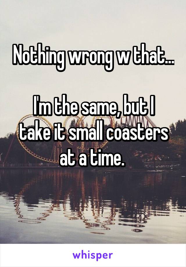 Nothing wrong w that... 
I'm the same, but I take it small coasters at a time. 


