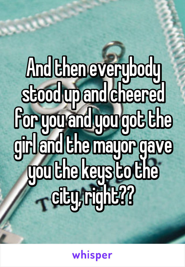 And then everybody stood up and cheered for you and you got the girl and the mayor gave you the keys to the city, right??