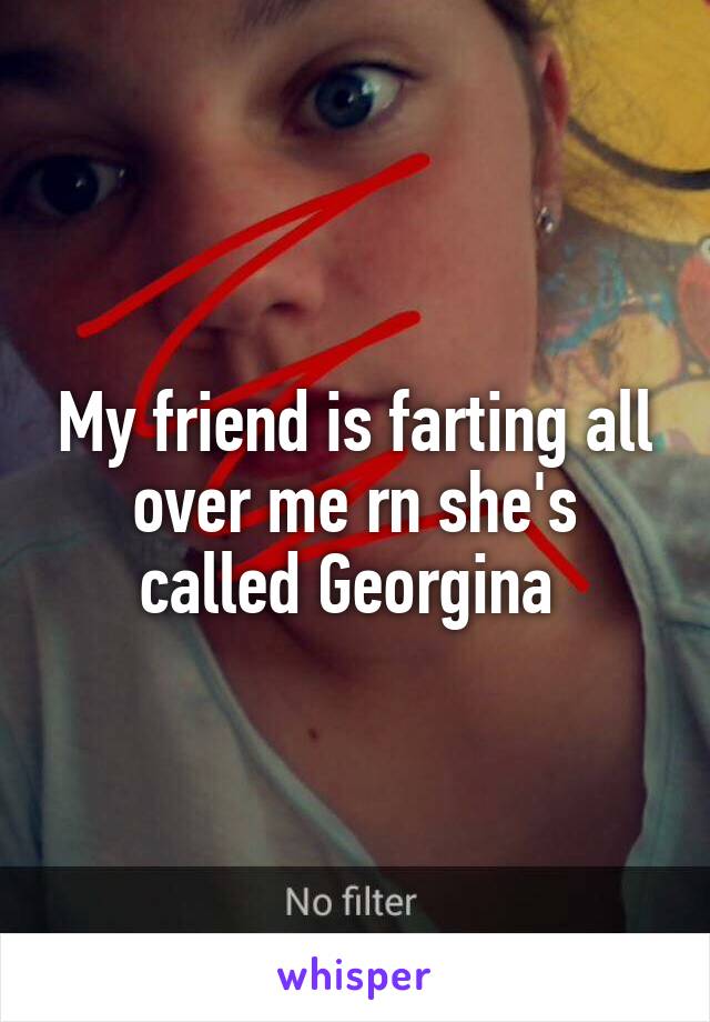 My friend is farting all over me rn she's called Georgina 