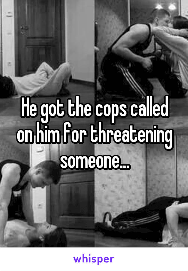 He got the cops called on him for threatening someone...