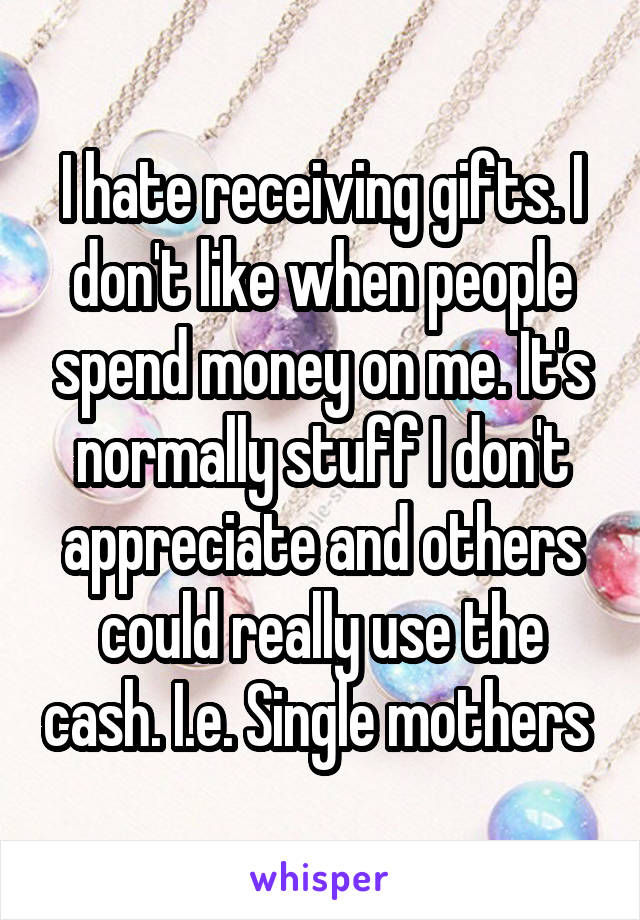 I hate receiving gifts. I don't like when people spend money on me. It's normally stuff I don't appreciate and others could really use the cash. I.e. Single mothers 
