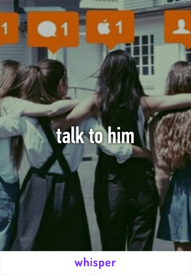 talk to him