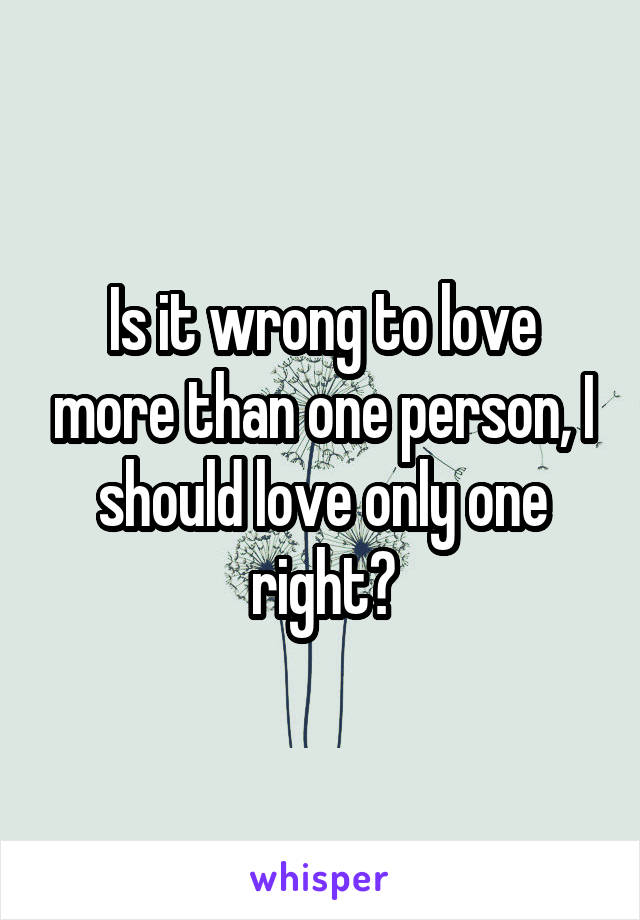 Is it wrong to love more than one person, I should love only one right?