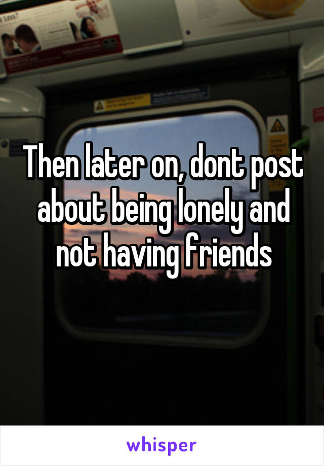 Then later on, dont post about being lonely and not having friends
