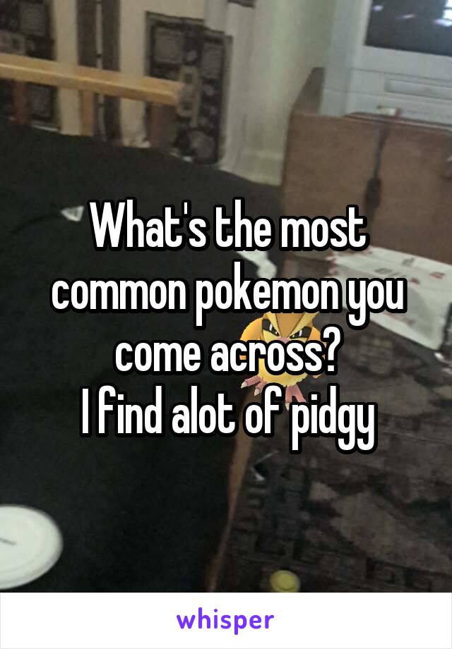 What's the most common pokemon you come across?
I find alot of pidgy