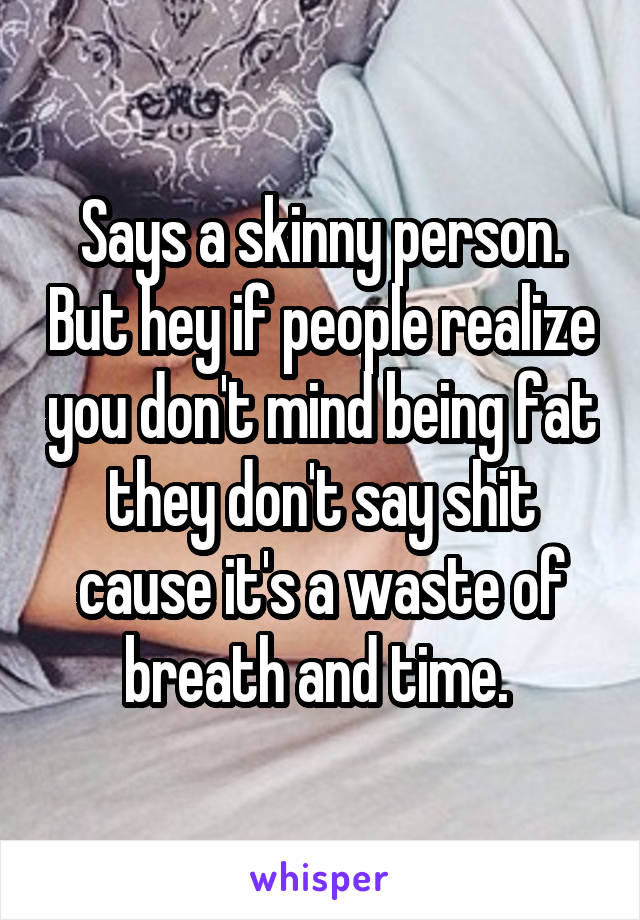 Says a skinny person. But hey if people realize you don't mind being fat they don't say shit cause it's a waste of breath and time. 