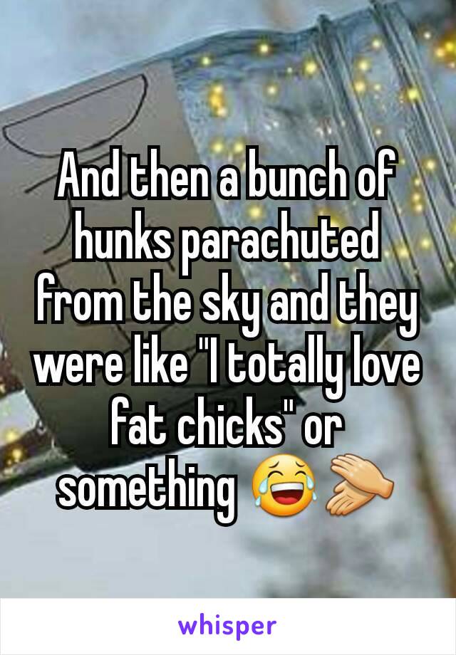 And then a bunch of hunks parachuted from the sky and they were like "I totally love fat chicks" or something 😂👏