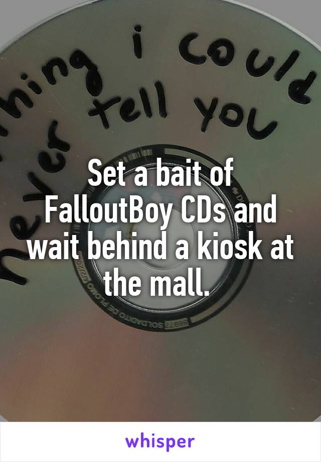 Set a bait of FalloutBoy CDs and wait behind a kiosk at the mall. 