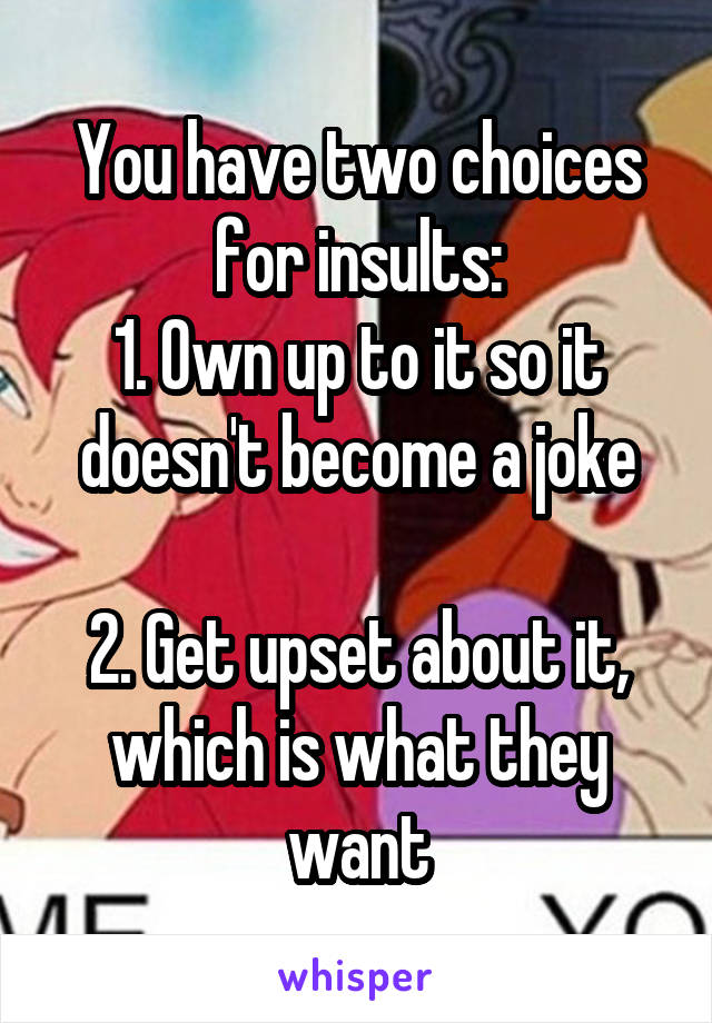 You have two choices for insults:
1. Own up to it so it doesn't become a joke

2. Get upset about it, which is what they want