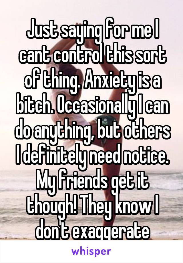 Just saying for me I cant control this sort of thing. Anxiety is a bitch. Occasionally I can do anything, but others I definitely need notice. My friends get it though! They know I don't exaggerate