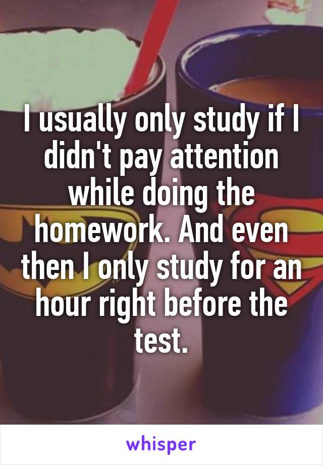 I usually only study if I didn't pay attention while doing the homework. And even then I only study for an hour right before the test.