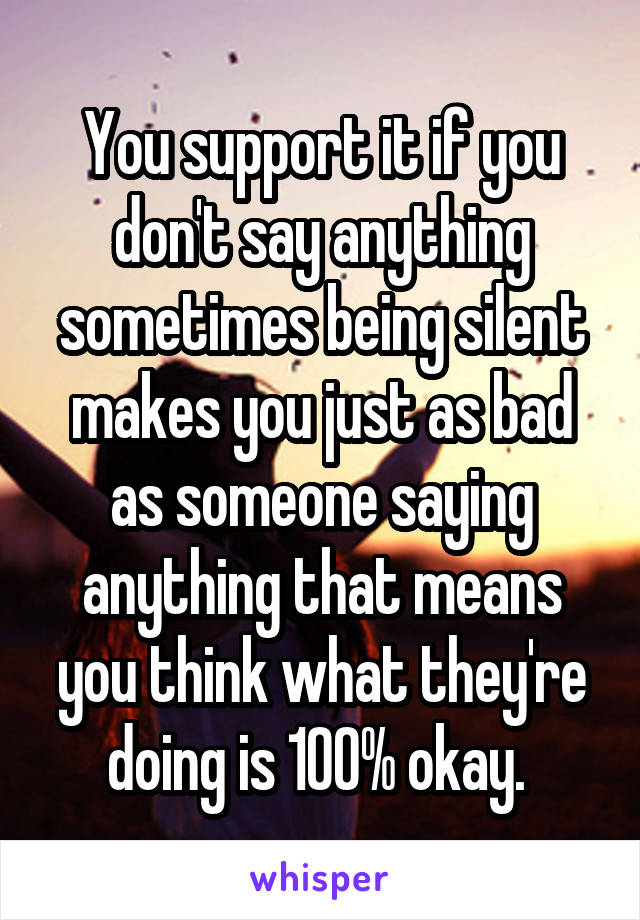 You support it if you don't say anything sometimes being silent makes you just as bad as someone saying anything that means you think what they're doing is 100% okay. 