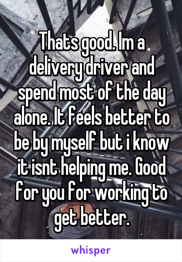 Thats good. Im a delivery driver and spend most of the day alone. It feels better to be by myself but i know it isnt helping me. Good for you for working to get better.