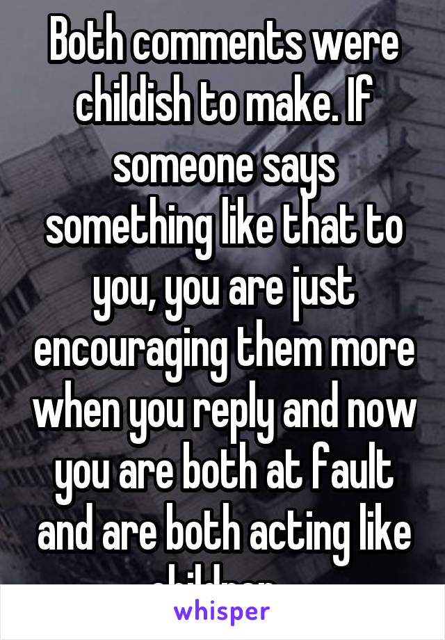 Both comments were childish to make. If someone says something like that to you, you are just encouraging them more when you reply and now you are both at fault and are both acting like children.. 