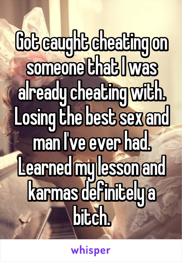 Got caught cheating on someone that I was already cheating with. Losing the best sex and man I've ever had. Learned my lesson and karmas definitely a bitch.