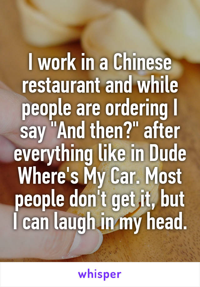 I work in a Chinese restaurant and while people are ordering I say "And then?" after everything like in Dude Where's My Car. Most people don't get it, but I can laugh in my head.