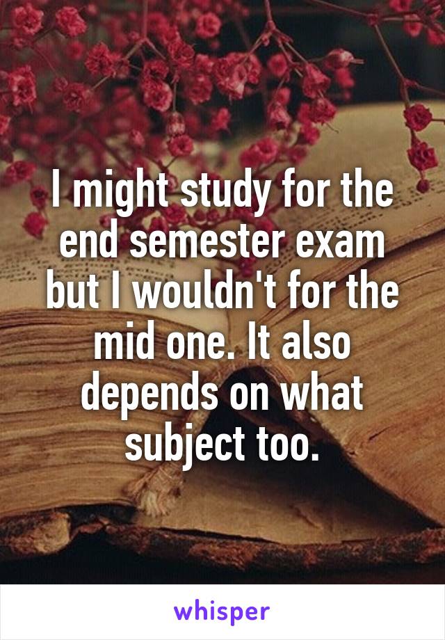 I might study for the end semester exam but I wouldn't for the mid one. It also depends on what subject too.