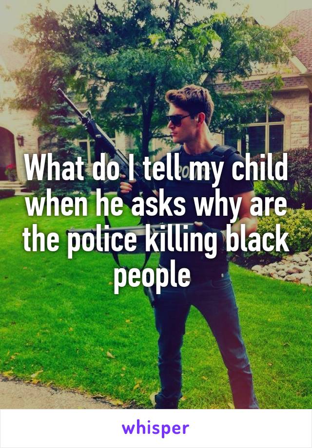 What do I tell my child when he asks why are the police killing black people 