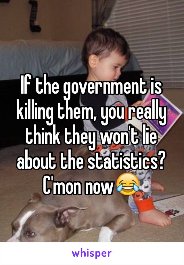 If the government is killing them, you really think they won't lie about the statistics? C'mon now😂