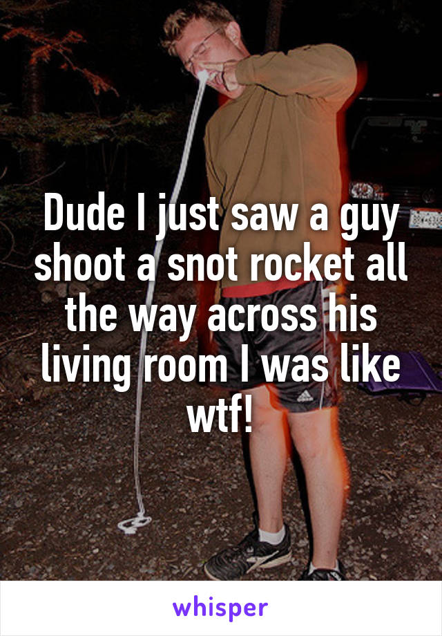 Dude I just saw a guy shoot a snot rocket all the way across his living room I was like wtf!