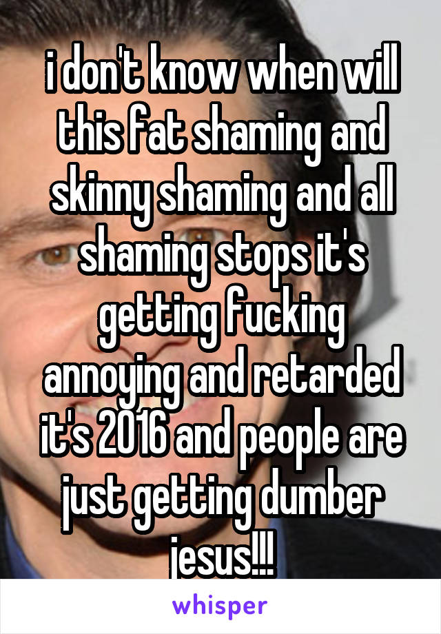 i don't know when will this fat shaming and skinny shaming and all shaming stops it's getting fucking annoying and retarded it's 2016 and people are just getting dumber jesus!!!