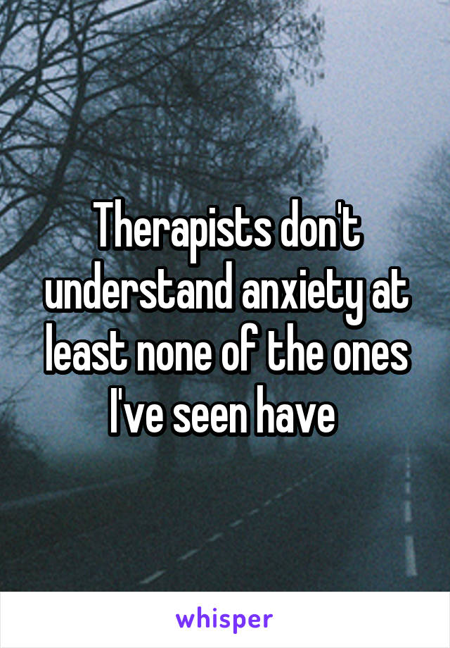Therapists don't understand anxiety at least none of the ones I've seen have 