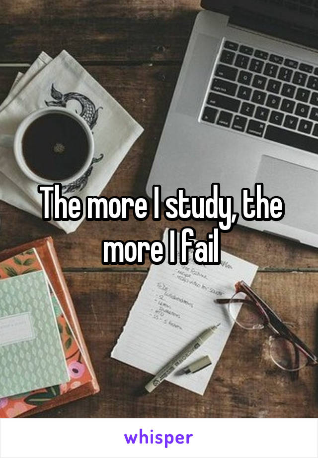 The more I study, the more I fail