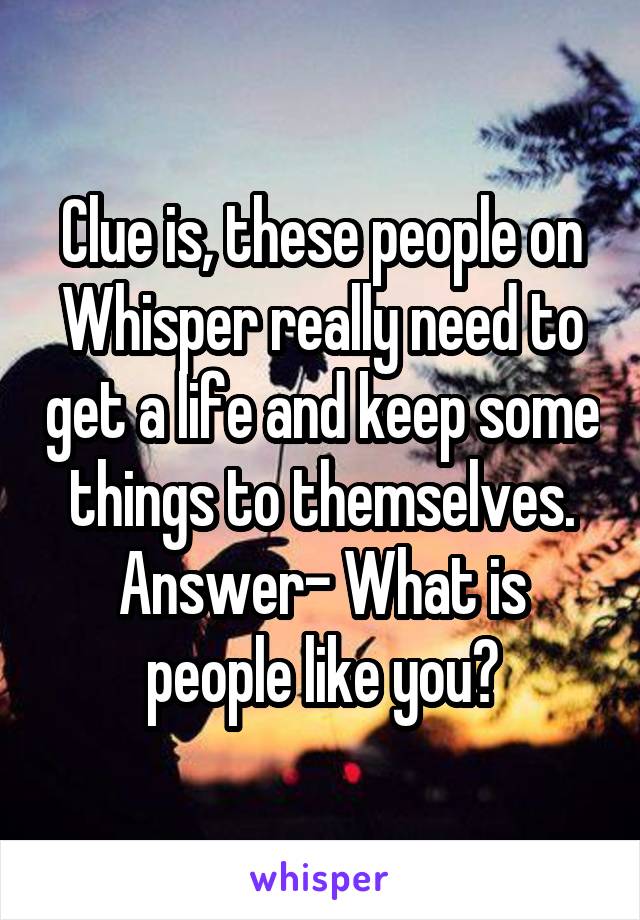 Clue is, these people on Whisper really need to get a life and keep some things to themselves. Answer- What is people like you?