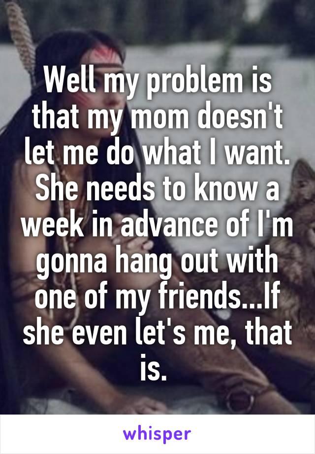 Well my problem is that my mom doesn't let me do what I want. She needs to know a week in advance of I'm gonna hang out with one of my friends...If she even let's me, that is. 