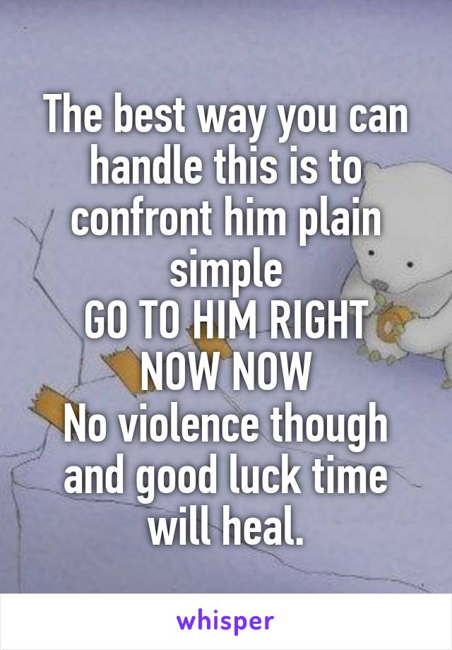 The best way you can handle this is to confront him plain simple
GO TO HIM RIGHT NOW NOW
No violence though and good luck time will heal.