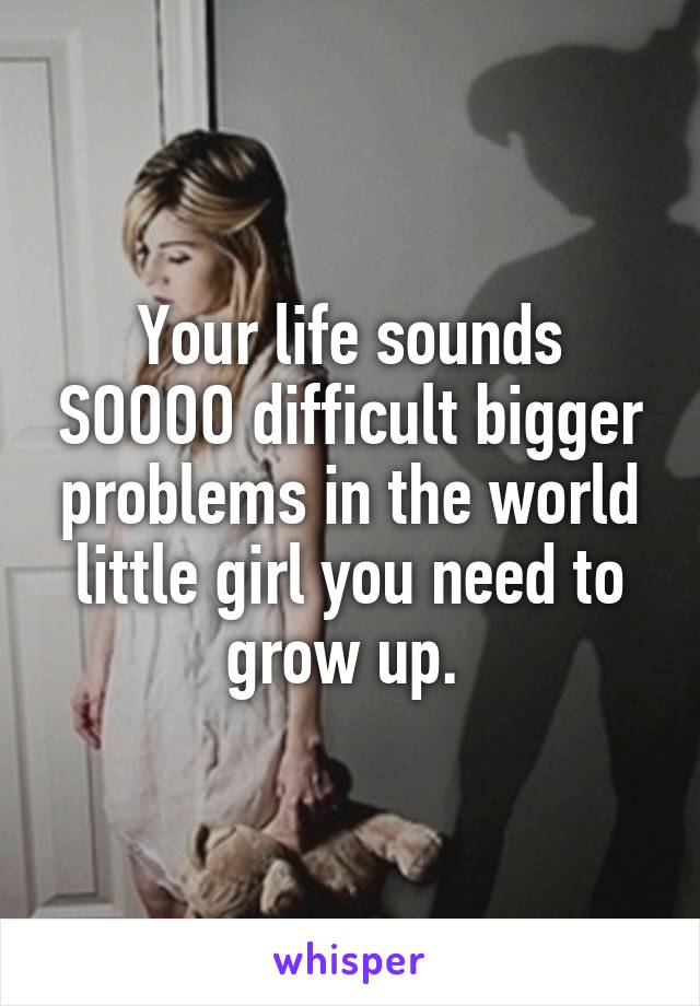 Your life sounds SOOOO difficult bigger problems in the world little girl you need to grow up. 