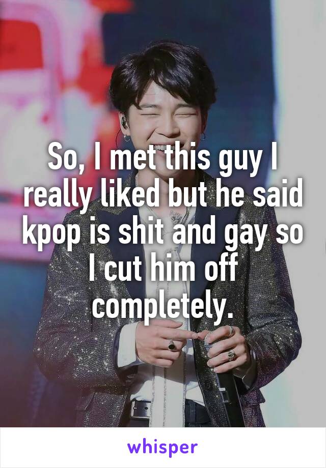 So, I met this guy I really liked but he said kpop is shit and gay so I cut him off completely.