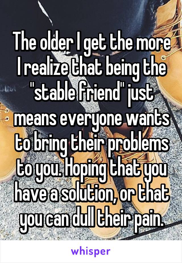 The older I get the more I realize that being the "stable friend" just means everyone wants to bring their problems to you. Hoping that you have a solution, or that you can dull their pain.