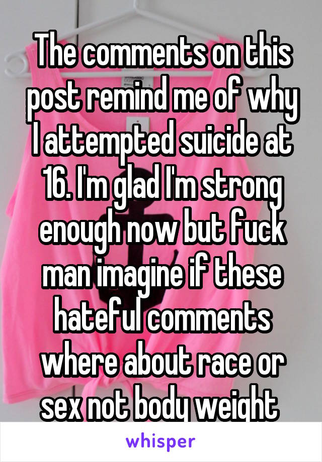 The comments on this post remind me of why I attempted suicide at 16. I'm glad I'm strong enough now but fuck man imagine if these hateful comments where about race or sex not body weight 