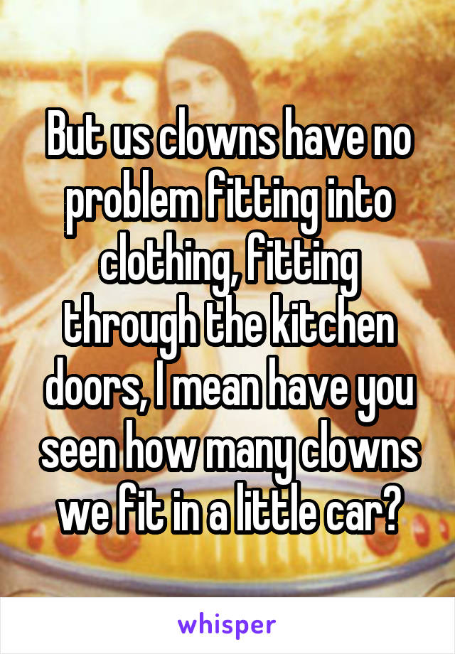 But us clowns have no problem fitting into clothing, fitting through the kitchen doors, I mean have you seen how many clowns we fit in a little car?