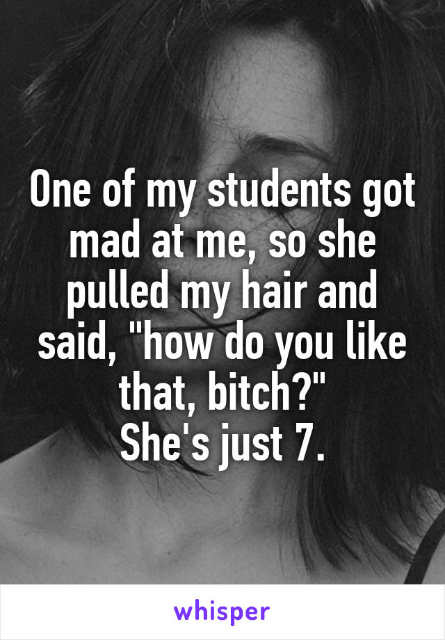 One of my students got mad at me, so she pulled my hair and said, "how do you like that, bitch?"
She's just 7.