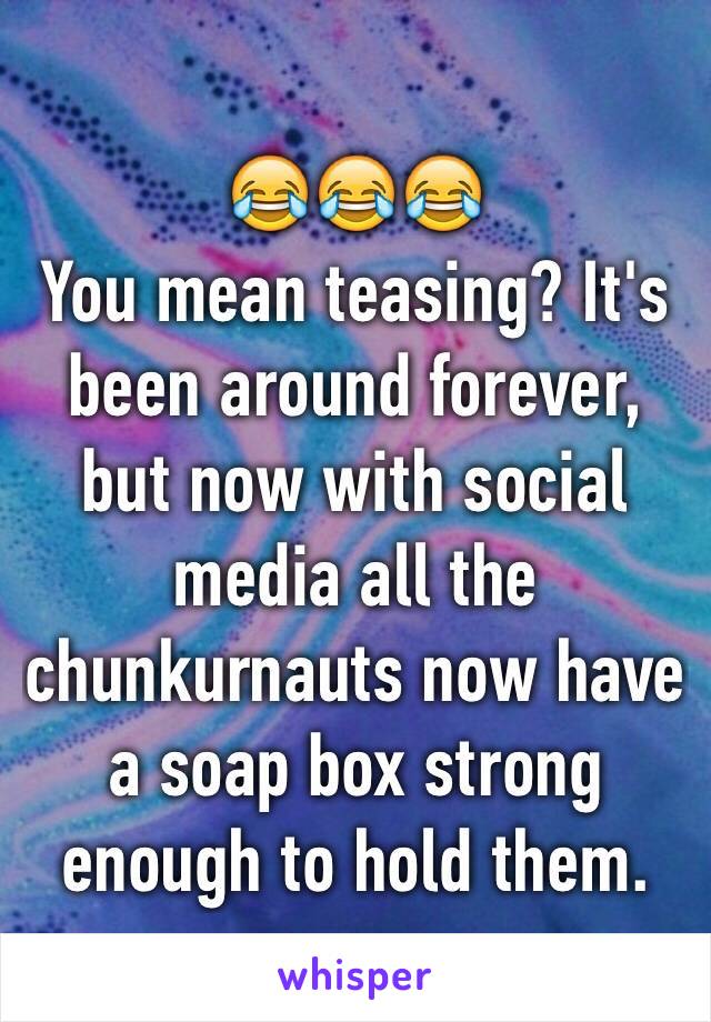 😂😂😂
You mean teasing? It's been around forever, but now with social media all the chunkurnauts now have a soap box strong enough to hold them.