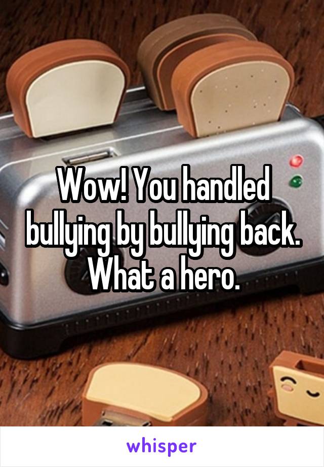 Wow! You handled bullying by bullying back. What a hero.