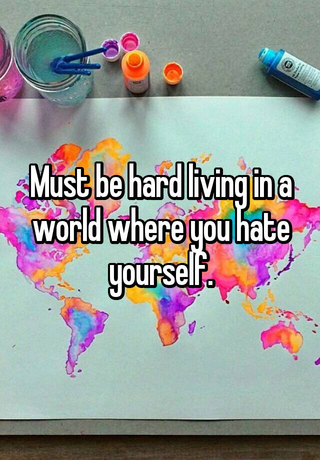 must-be-hard-living-in-a-world-where-you-hate-yourself