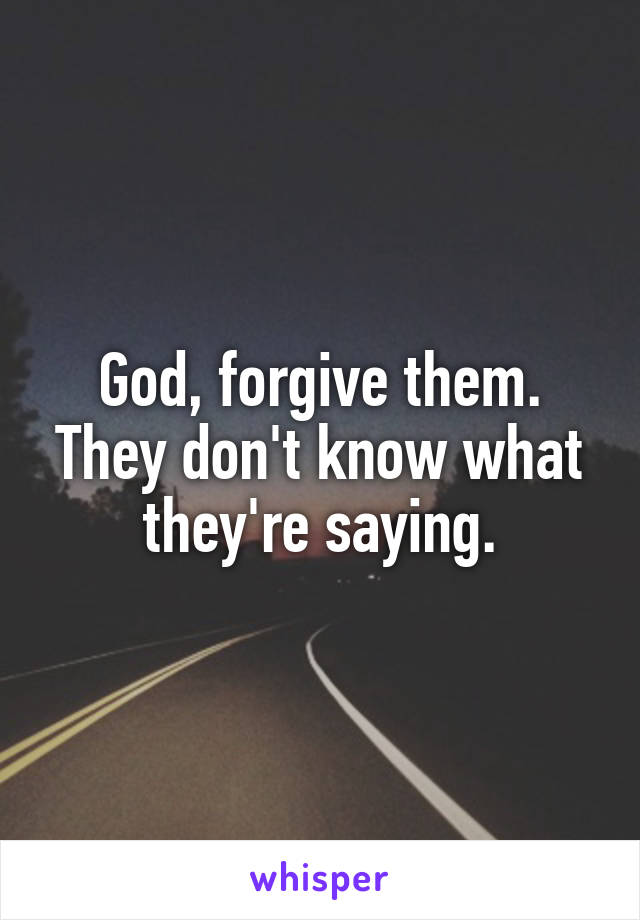 God, forgive them. They don't know what they're saying.