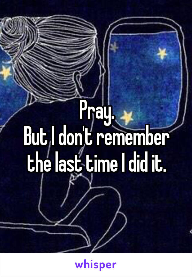 Pray.
But I don't remember the last time I did it.